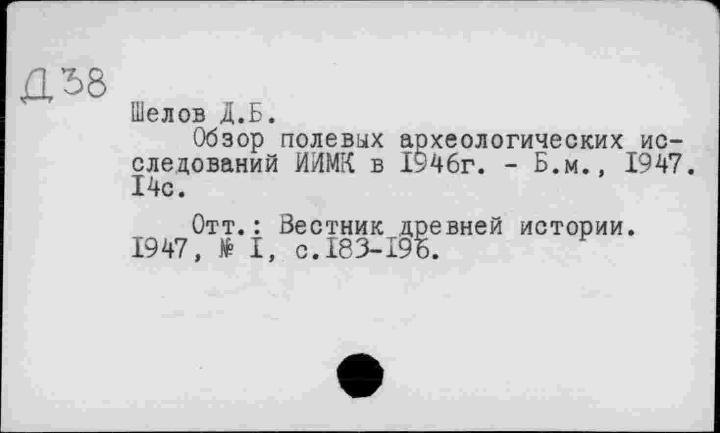 ﻿јЗЛ8
Шелов Д.Б.
Обзор полевых археологических исследований ИИМК в 1946г. - Б.М., 1947. 14с.
Отт.: Вестник древней истории. 1947, № І, С.І83-І9Б.